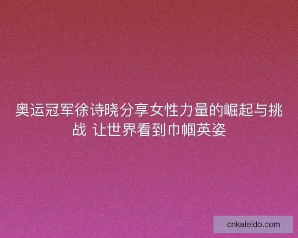 奥运冠军徐诗晓分享女性力量的崛起与挑战 让世界看到巾帼英姿