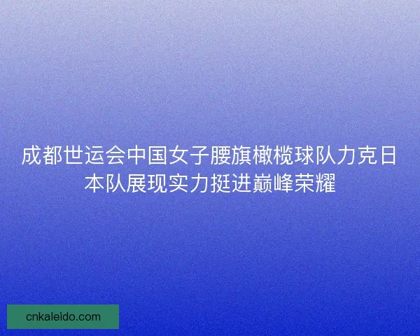 成都世运会中国女子腰旗橄榄球队力克日本队展现实力挺进巅峰荣耀
