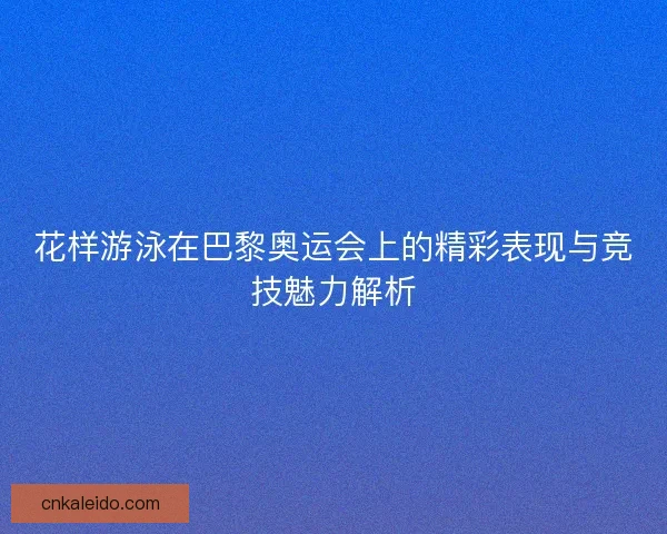 花样游泳在巴黎奥运会上的精彩表现与竞技魅力解析
