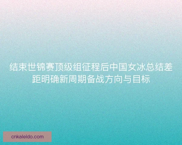 结束世锦赛顶级组征程后中国女冰总结差距明确新周期备战方向与目标
