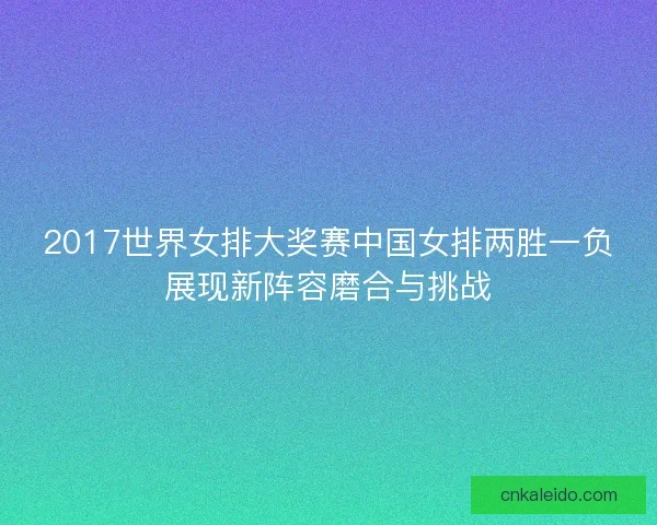 2017世界女排大奖赛中国女排两胜一负展现新阵容磨合与挑战
