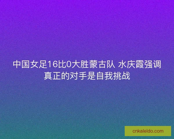 中国女足16比0大胜蒙古队 水庆霞强调真正的对手是自我挑战
