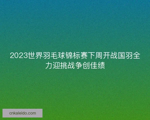 2023世界羽毛球锦标赛下周开战国羽全力迎挑战争创佳绩 2023世界羽毛球锦标赛下周开战国羽全力迎挑战争创佳绩