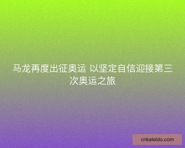马龙再度出征奥运 以坚定自信迎接第三次奥运之旅 马龙再度出征奥运 以坚定自信迎接第三次奥运之旅
