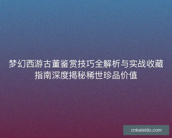 梦幻西游古董鉴赏技巧全解析与实战收藏指南深度揭秘稀世珍品价值 梦幻西游古董鉴赏技巧全解析与实战收藏指南深度揭秘稀世珍品价值