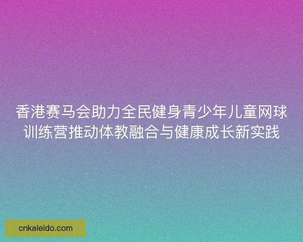 香港赛马会助力全民健身青少年儿童网球训练营推动体教融合与健康成长新实践 香港赛马会助力全民健身青少年儿童网球训练营推动体教融合与健康成长新实践