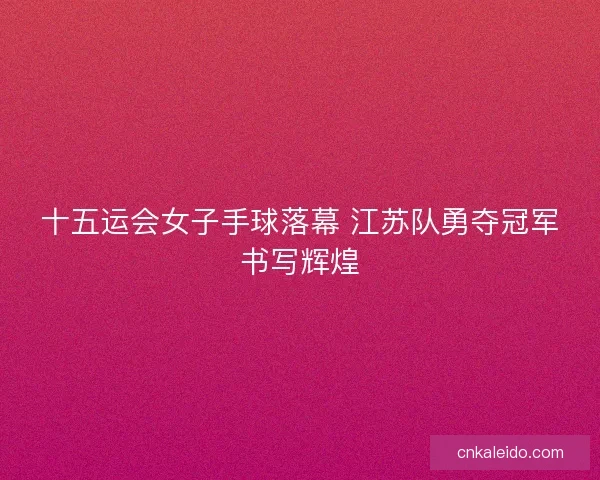 十五运会女子手球落幕 江苏队勇夺冠军书写辉煌 十五运会女子手球落幕 江苏队勇夺冠军书写辉煌