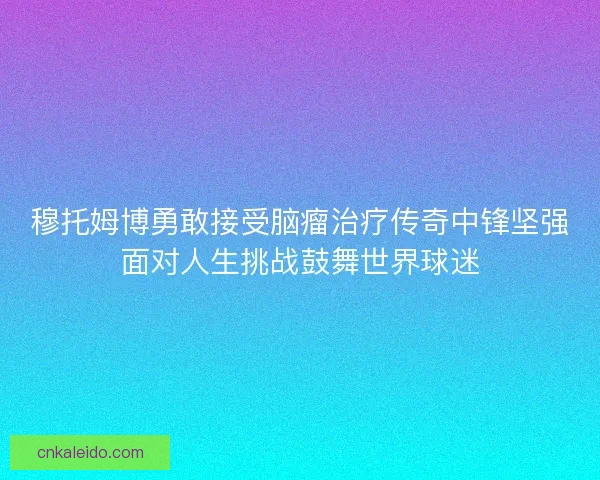 穆托姆博勇敢接受脑瘤治疗传奇中锋坚强面对人生挑战鼓舞世界球迷