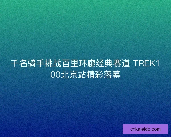 千名骑手挑战百里环廊经典赛道 TREK100北京站精彩落幕 千名骑手挑战百里环廊经典赛道 TREK100北京站精彩落幕
