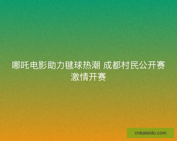 哪吒电影助力毽球热潮 成都村民公开赛激情开赛 哪吒电影助力毽球热潮 成都村民公开赛激情开赛