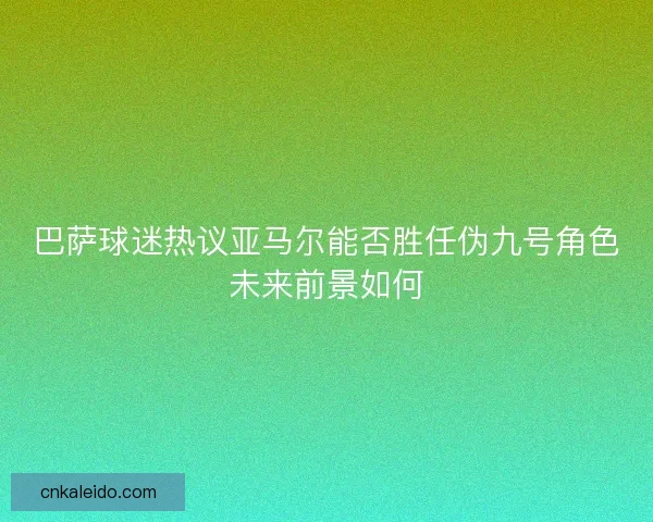 巴萨球迷热议亚马尔能否胜任伪九号角色未来前景如何 巴萨球迷热议亚马尔能否胜任伪九号角色未来前景如何
